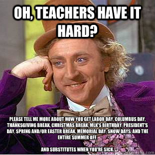 Oh, teachers have it hard? Please tell me more about how you get labor day, columbus day, thanksgiving break, christmas break, MLK's birthday, president's day, spring and/or easter break, memorial day, snow days, and the entire summer off.

And substitute - Oh, teachers have it hard? Please tell me more about how you get labor day, columbus day, thanksgiving break, christmas break, MLK's birthday, president's day, spring and/or easter break, memorial day, snow days, and the entire summer off.

And substitute  Condescending Wonka