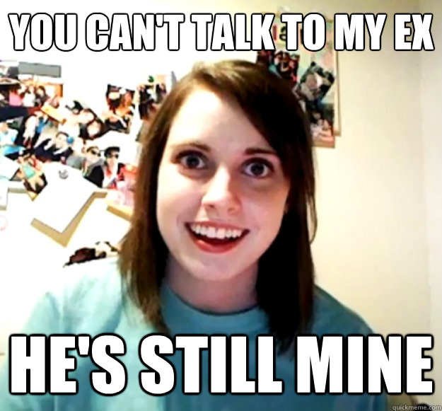 you can't talk to my ex he's still mine  Overly Attached Girlfriend