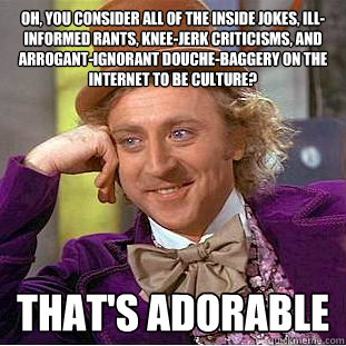 Oh, you consider all of the inside jokes, ill-informed rants, knee-jerk criticisms, and arrogant-ignorant douche-baggery on the internet to be culture? That's adorable  Condescending Wonka