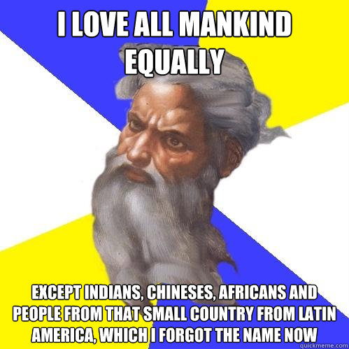 i love all mankind equally except indians, chineses, africans and people from that small country from latin america, which i forgot the name now  Advice God