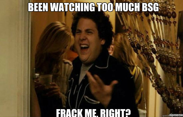 Been watching too much BSG FracK ME, RIGHT?  fuck me right