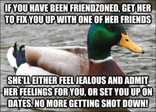 If you have been friendzoned, get her to fix you up with one of her friends She'll either feel jealous and admit her feelings for you, or set you up on dates. No more getting shot down! - If you have been friendzoned, get her to fix you up with one of her friends She'll either feel jealous and admit her feelings for you, or set you up on dates. No more getting shot down!  Actual Advice Mallard