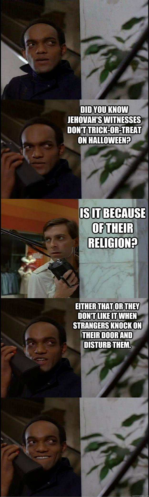 Did you know Jehovah's Witnesses don't trick-or-treat on halloween?  Is it because of their religion? either that or they don't like it when strangers knock on their door and disturb them.  Dawn of the Dead