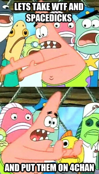 Lets take WTF and Spacedicks and put them on 4chan  Push it somewhere else Patrick
