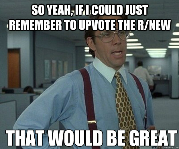So yeah, if i could just remember to upvote the r/new  THAT WOULD BE GREAT  that would be great