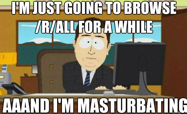 I'm just going to browse /r/all for a while aaand I'm masturbating  aaaand its gone