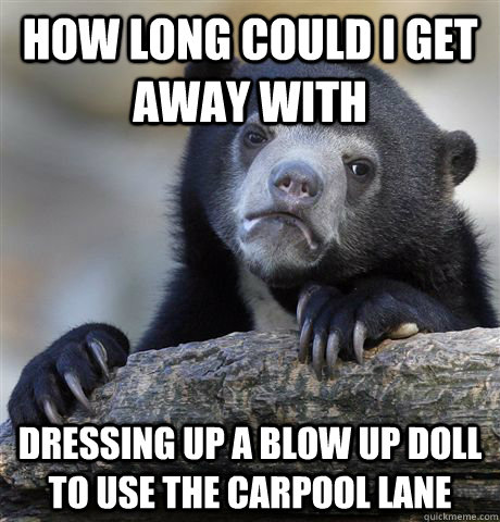 how long could i get away with dressing up a blow up doll to use the carpool lane  Confession Bear