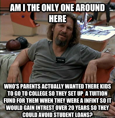Am I the only one around here Who's parents actually wanted there kids to go to college so they set up  a tuition fund for them when they were a infint so it would gain intrest over 20 years so they could avoid student loans?  The Dude