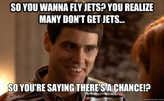 So you wanna fly jets? You realize many don't get jets... So you're saying there's a chance!?  Dumb and Dumber - So Youre Telling Me Theres A Chance