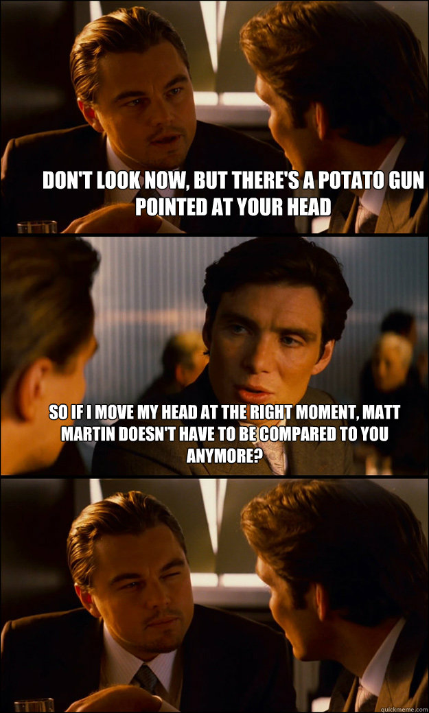 Don't Look now, but there's a potato gun pointed at your head So if i move my head at the right moment, matt martin doesn't have to be compared to you anymore?  - Don't Look now, but there's a potato gun pointed at your head So if i move my head at the right moment, matt martin doesn't have to be compared to you anymore?   Inception
