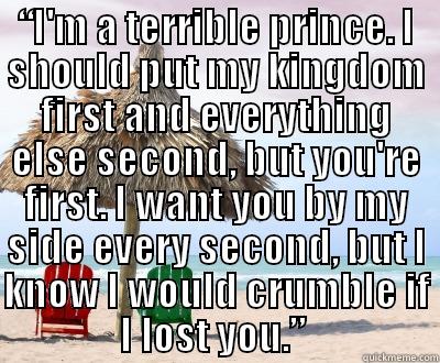 “I'M A TERRIBLE PRINCE. I SHOULD PUT MY KINGDOM FIRST AND EVERYTHING ELSE SECOND, BUT YOU'RE FIRST. I WANT YOU BY MY SIDE EVERY SECOND, BUT I KNOW I WOULD CRUMBLE IF I LOST YOU.”   Misc