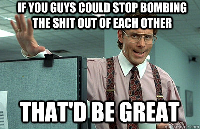 If you guys could stop bombing the shit out of each other that'd be great  Office Space