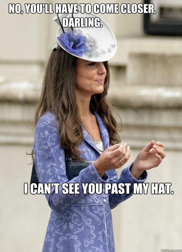 No, you'll have to come closer, darling. I can't see you past my hat.  Kate Middleton