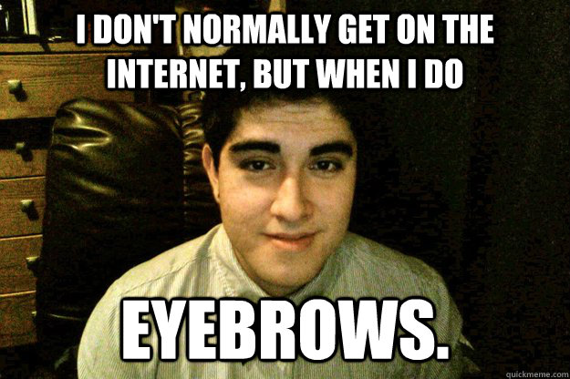 I don't normally get on the internet, but when i do eyebrows.  Eyebrows