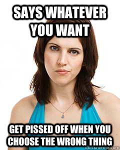 says whatever you want  get pissed off when you choose the wrong thing  Annoyed Girlfriend
