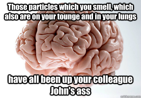 Those particles which you smell, which also are on your tounge and in your lungs have all been up your colleague John's ass  Scumbag Brain