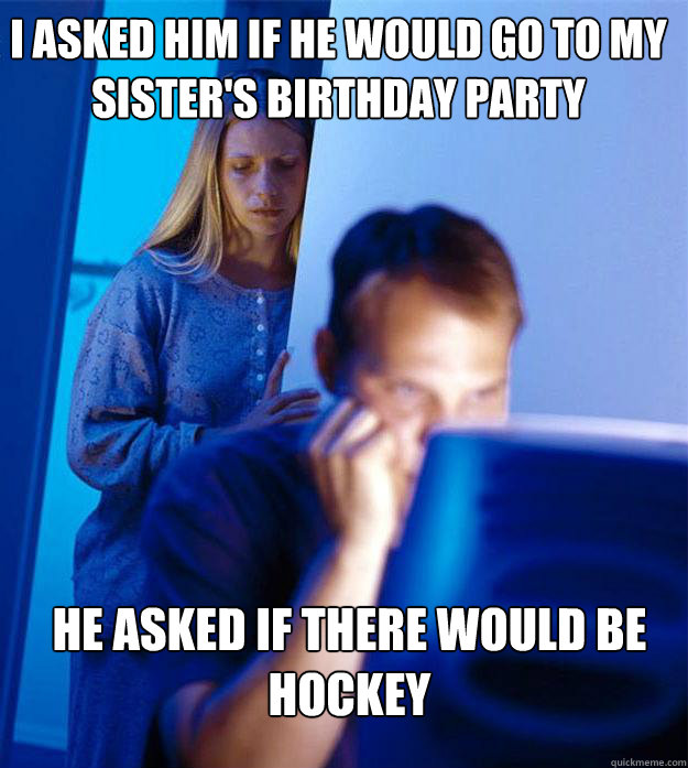 i asked him if he would go to my sister's birthday party he asked if there would be hockey  Redditors Wife
