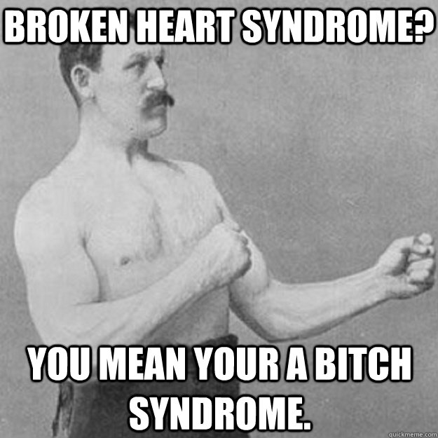 Broken Heart Syndrome? you mean your a bitch syndrome.  overly manly man