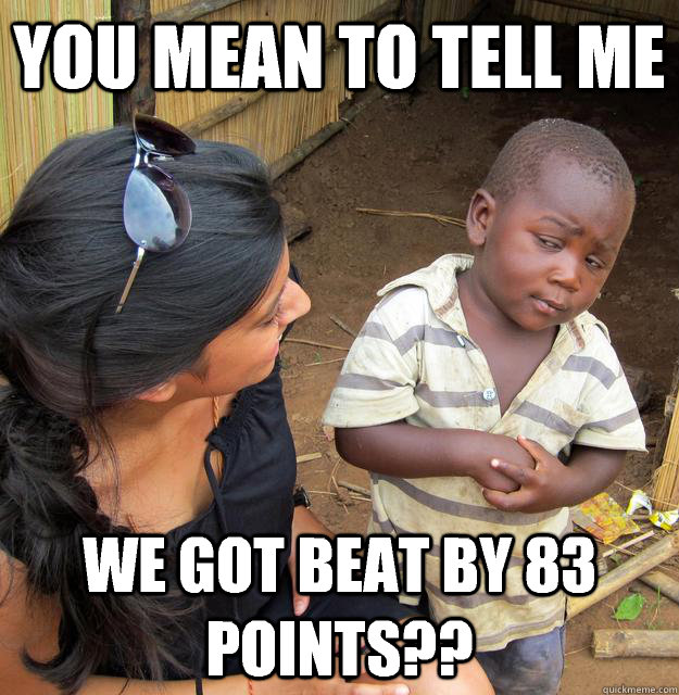 You mean to tell me We got beat by 83 points??  Skeptical Third World Child