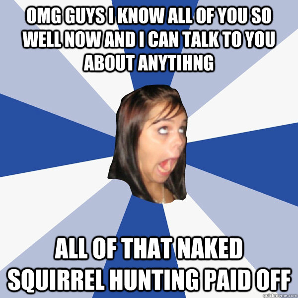 OMG GUYS I KNOW ALL OF YOU SO WELL NOW AND I CAN TALK TO YOU ABOUT ANYTIHNG ALL OF THAT NAKED SQUIRREL HUNTING PAID OFF  Annoying Facebook Girl