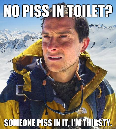 No piss in toilet? Someone piss in it, I'm thirsty.  Bear Grylls