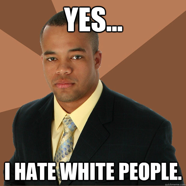 Yes... I hate white people.   Successful Black Man