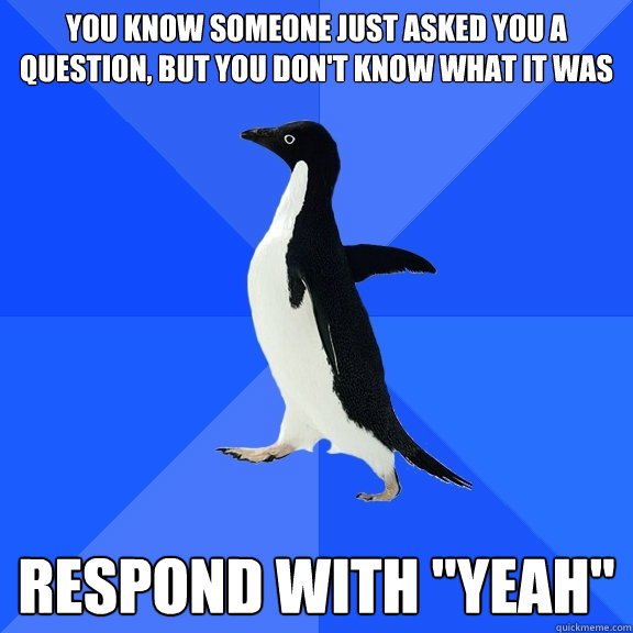 You know someone just asked you a question, but you don't know what it was Respond with 