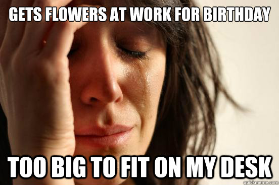 GETS FLOWERS AT WORK FOR BIRTHDAY TOO BIG TO FIT ON MY DESK  First World Problems