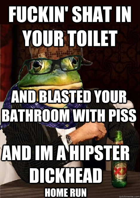 FUCKIN' SHAT IN YOUR TOILET AND BLASTED YOUR bathroom with piss AND IM A HIPSTER DICKHEAD home run  The Most Interesting Scumbag Hipster Bachelor Frog in the World