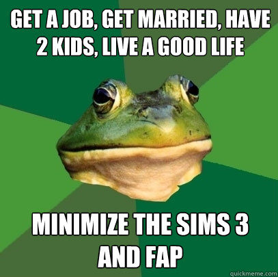 get a job, get married, have 2 kids, live a good life minimize the sims 3 and fap  Foul Bachelor Frog