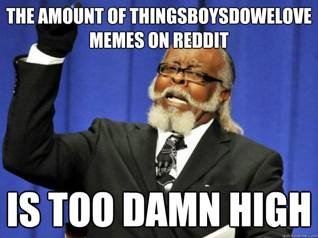 the amount of thingsboysdowelove memes on Reddit
 is too damn high  Toodamnhigh