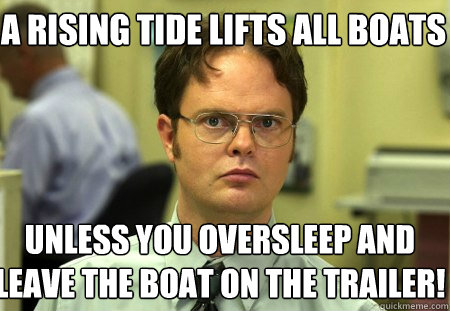 A rising tide lifts all boats Unless you oversleep and leave the boat on the trailer!  Schrute