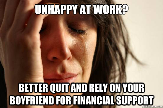 Unhappy at work? Better quit and rely on your boyfriend for financial support - Unhappy at work? Better quit and rely on your boyfriend for financial support  First World Problems