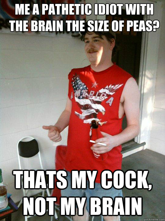 me a pathetic idiot with the brain the size of peas? thats my cock, not my brain  Redneck Randal