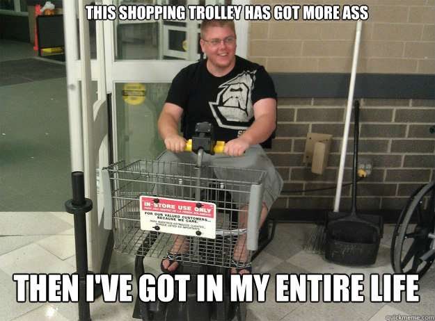 this shopping trolley has got more ass Then i've got in my entire life  