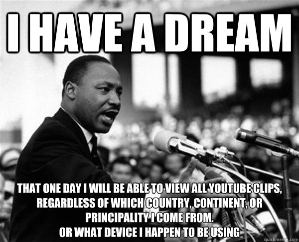I HAVE A DREAM THAT ONE DAY I WILL BE ABLE TO VIEW ALL YOUTUBE CLIPS, REGARDLESS OF WHICH COUNTRY, CONTINENT, OR PRINCIPALITY I COME FROM.
Or what device i happen to be using - I HAVE A DREAM THAT ONE DAY I WILL BE ABLE TO VIEW ALL YOUTUBE CLIPS, REGARDLESS OF WHICH COUNTRY, CONTINENT, OR PRINCIPALITY I COME FROM.
Or what device i happen to be using  MLK Memes by Mike
