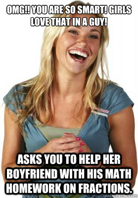 OMG!! You are so smart! Girls love that in a guy! Asks you to help her boyfriend with his math homework on fractions.  Friend Zone Fiona