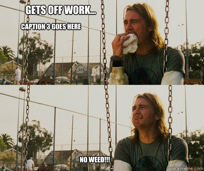 Gets off work... No WEED!!! Caption 3 goes here  First World Stoner Problems