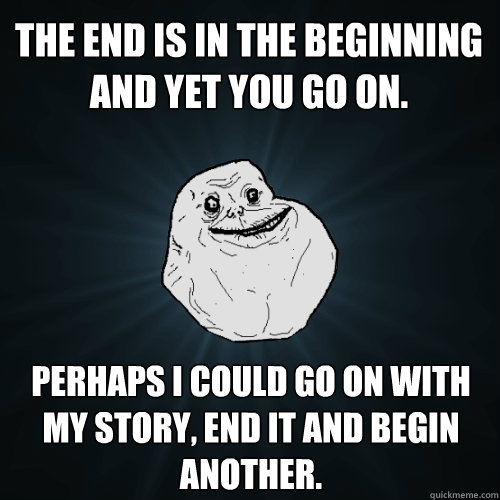 The end is in the beginning and yet you go on. Perhaps I could go on with my story, end it and begin another.  Forever Alone