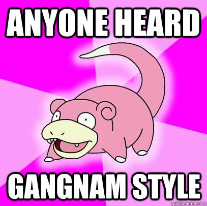 anyone heard  gangnam style  Slowpoke