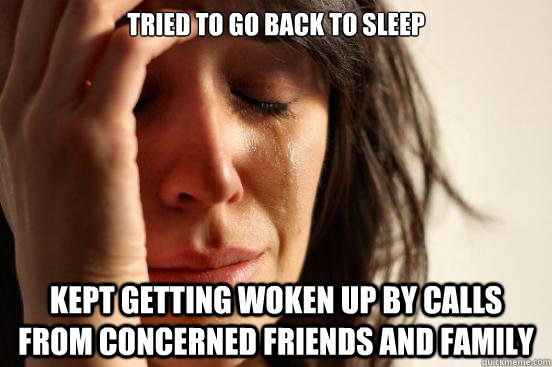 Tried to go back to sleep Kept getting woken up by calls from concerned friends and family  First World Problems