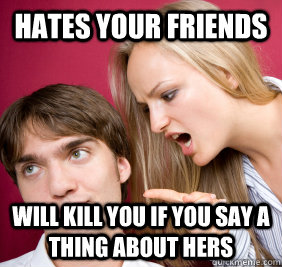 hates your friends  will kill you if you say a thing about hers - hates your friends  will kill you if you say a thing about hers  Nagging Girlfriend