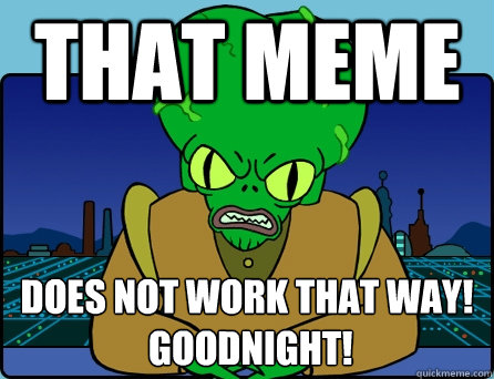 That meme DOES NOT WORK THAT WAY!
 GOODNIGHT!  Morbo