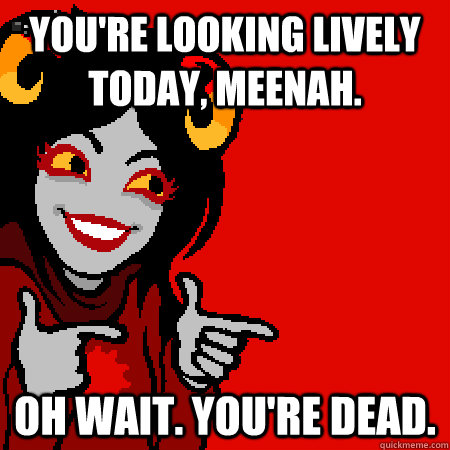 You're looking lively today, meenah. Oh wait. you're dead.  Bad Joke Aradia