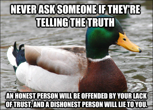 Never ask someone if they're telling the truth  An honest person will be offended by your lack of trust, and a dishonest person will lie to you.   Actual Advice Mallard