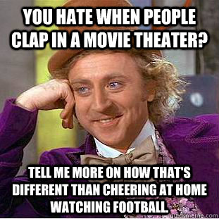 You hate when people clap in a movie theater? Tell me more on how that's different than cheering at home watching football.  Creepy Wonka