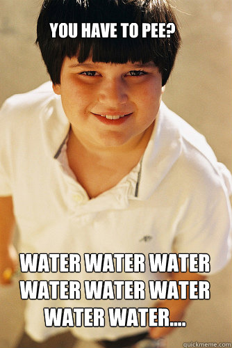 You have to pee? Water water water water water water water water....  