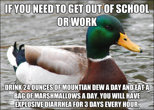 If you need to get out of school or work Drink 24 ounces of mountian dew a day and eat a bag of marshmallows a day. you will have explosive diarrhea for 3 days every hour.  Actual Advice Mallard