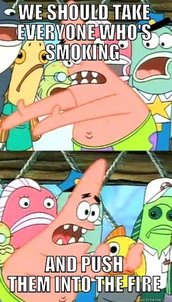 WE SHOULD TAKE EVERYONE WHO'S SMOKING  AND PUSH THEM INTO THE FIRE Push it somewhere else Patrick