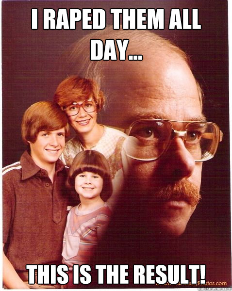 I raped them all day... This is the Result!  Vengeance Dad